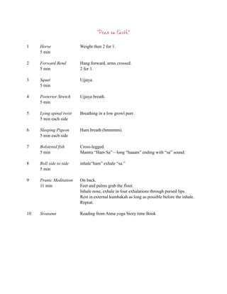 “Peace on Earth”

1    Horse                Weight then 2 for 1.
     5 min

2    Forward Bend         Hang forward, arms crossed.
     5 min                2 for 1.

3    Squat                Ujjaya.
     5 min

4    Posterior Stretch    Ujjaya breath.
     5 min

5    Lying spinal twist   Breathing in a low growl purr.
     5 min each side

6    Sleeping Pigeon      Hum breath (hmmmm).
     5 min each side

7    Bolstered fish       Cross-legged.
     5 min                Mantra “Ham Sa”—long “haaam” ending with “sa” sound.

8    Roll side to side    inhale”ham” exhale “sa.”
     5 min

9    Pranic Meditation    On back.
     11 min               Feet and palms grab the floor.
                          Inhale nose, exhale in four exhalations through pursed lips.
                          Rest in external kumbakah as long as possible before the inhale.
                          Repeat.

10   Sivasana             Reading from Atma yoga Story time Book
 