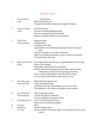 “My Breath, My Lover”

1   Forward Squat                Hand on floor.
    5 min                 Elbows push knees out.
                          Visualize the breath traveling up the length of the spine.

2   Posterior Stretch     Forehead to knees.
    5 min                 Be sure to breathe diaphragmatically.
                          Become reacquainted with your breath.
                          Begin to extend the length of your exhalation.

3   Child’s Pose          Weight on heels.
    5 min each side       Extended arms.
                          Turn head to the right.
                          Again breathe very deliberately, opening the lower rib cage in
                               back.
                          See how intimately you can feel your breath.
                          Make every breath an adventure, a story, an affair to remember.
                          Turn head to the other side.

4   Bolstered Fish Pose (Or without bolster and chin up, or supported butterfly with strap).
    6 min               Soles of feet together.
                        Hold ankles and pull heels into groin area.
                        Feel the breath more through the throat, chest, and navel area,
                              coming into you like and arch opening up each area.
                        Notice every possible detail of what the breath is doing.
                        As you exhale, let the breath simply slide out of you.

5   Janu Shirsasana       Sharp inhale through the nose.
    6 min each side       Long, surrendered exhale.
                          The inhale is like the mind running to your lover’s arms.
                          The exhalation is the complete surrender to their embrace.

6   Reg. Spinal Twist     With strong ujjaya breath.
    5 min each side       Look for the physical limitation.
                          Use the exhalation to experience them.
7   Lying Spinal Twist    2 for 1; feel the breath with story.
                          Notice how the breath has changed.
8   Sivasana              Short.
9   Meditation            Sit with hands on knees.
    5-11 min              Silently meditate by hearing “Haam” on the inhale and “Sa” on the
                                exhale.
 