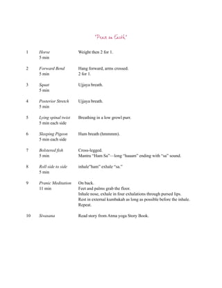 “Peace on Earth”

1    Horse                Weight then 2 for 1.
     5 min

2    Forward Bend         Hang forward, arms crossed.
     5 min                2 for 1.

3    Squat                Ujjaya breath.
     5 min

4    Posterior Stretch    Ujjaya breath.
     5 min

5    Lying spinal twist   Breathing in a low growl purr.
     5 min each side

6    Sleeping Pigeon      Hum breath (hmmmm).
     5 min each side

7    Bolstered fish       Cross-legged.
     5 min                Mantra “Ham Sa”—long “haaam” ending with “sa” sound.

8    Roll side to side    inhale”ham” exhale “sa.”
     5 min

9    Pranic Meditation    On back.
     11 min               Feet and palms grab the floor.
                          Inhale nose, exhale in four exhalations through pursed lips.
                          Rest in external kumbakah as long as possible before the inhale.
                          Repeat.

10   Sivasana             Read story from Atma yoga Story Book.
 