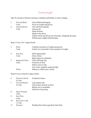 “Slow Deep Strength”

Take 45 seconds in between each pose, standing comfortably, to notice changes.

1      Forward Bend           Arms folded and hanging.
       5 min                  Focus on weight and gravity.
2      Upward Stretch         Toes and heels together.
       5 min                  Arms go up.
                              Palms forward.
                              Inhale to the pelvis.
                              Exhale slowly and lift up out of the hips, elongating the spine.
                              Without pain, slightly bend the back.

Steps 3-5 use 2 for 1 ujjaya breath.

3      Horse                  Combine awareness of weight and gravity.
       5 min                  Exhale in to (surrender to) the sensation of weight.

4      Easy Bow               Heels against gluts.
       5 min                  Chin on floor.
                              Begin ujjaya on exhalation.
5      Supported Cobra        Chest and head only.
       4 min                  Forearms on floor.
                              Elbows close to ribs.
                              Toes, heels, and gluts squeezed tight.
       30 sec                 Release to child’s pose; stretch.

Steps 6-9 use a long slow ujjaya exhale.

6      Posterior Stretch      Forehead to knees.
       4-5 min
7      Forward Stretch        Legs spread wide.
       4-5 min                Aim to place forearm on floor.
                              Bolster use in acceptable.
                              Grab foot if necessary.
8      Supta Virasana
       5 min
9      Easy Plow
       4 min
10     Rock side to side.
       1-2 min
11     Sivasana               Reading from Atma yoga Story time book.
 