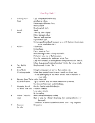 “Slow-Deep-Stretch”

1   Standing Pose         Legs far apart (bend forward).
    4 min                 Arm bent at elbow.
                          Forearm parallel to the floor.
                          Hand clasped.
                          Breathing in 2 for 1.
2   No title              Stand.
    4 min                 Arms up, open slightly.
                          Palms face each other.
                          Toes and heels together.
                          Squeeze butt tight.
                          Stretch open hip and pelvic region up to belly button with no strain
                                on the small of the back.
3   No title              Sit on heels.
                          Stretch back.
                          Places hands on floor.
                          Do not bend your back or drop head back.
                          Pull upper torso out of the hip socket.
                          Keep the knees together and down on the floor.
                          Keep head and neck in a straight line with your shoulders relaxed.
                          Inhale deep, exhale long in a hum that vibrates the whole mouth.
4   Easy Rabbit           Diaphragmatic breath, 2 for 1.
    3 min
5   Spinal Twist          Straight spine coccyx to crown. Turn on that axis.
    3 ½ min each side     Inhale deep, exhale long with a very subtle vocalized hum.
                          The lips part slightly on the exhale and the hum as the sense of
                                vowel ahhh.
6   Sleeping Spinal Twist with a Hum-sigh
    4 ½ min each side     Try to vibrate it from the center between the eyebrows.
                          Use bolster if necessary under the knees.
7    Posterior Stretch    One leg (heel to glut) folded under.
    3½–4 min each side Forehead on knee.
                          Long ujjaya exhale.
                          Begin reading.
8   Variant Crocodile     Hand on top of hand (any order).
    6 min                 Hum or tone, but vibrate with a long, slow rumble in the roof of
                                the mouth.
                          This should be a slow/deep vibration that lasts a very long time.
9   Sivasana              Relaxation
    3-4 min
 