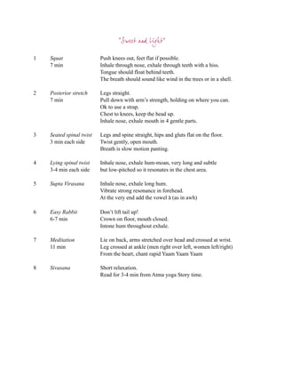 “Sweet and Light”

1   Squat                 Push knees out, feet flat if possible.
    7 min                 Inhale through nose, exhale through teeth with a hiss.
                          Tongue should float behind teeth.
                          The breath should sound like wind in the trees or in a shell.

2   Posterior stretch     Legs straight.
    7 min                 Pull down with arm’s strength, holding on where you can.
                          Ok to use a strap.
                          Chest to knees, keep the head up.
                          Inhale nose, exhale mouth in 4 gentle parts.

3   Seated spinal twist   Legs and spine straight, hips and gluts flat on the floor.
    3 min each side       Twist gently, open mouth.
                          Breath is slow motion panting.

4   Lying spinal twist    Inhale nose, exhale hum-moan, very long and subtle
    3-4 min each side     but low-pitched so it resonates in the chest area.

5   Supta Virasana        Inhale nose, exhale long hum.
                          Vibrate strong resonance in forehead.
                          At the very end add the vowel ā (as in awh)

6   Easy Rabbit           Don’t lift tail up!
    6-7 min               Crown on floor, mouth closed.
                          Intone hum throughout exhale.

7   Meditation            Lie on back, arms stretched over head and crossed at wrist.
    11 min                Leg crossed at ankle (men right over left, women left/right)
                          From the heart, chant rapid Yaam Yaam Yaam

8   Sivasana              Short relaxation.
                          Read for 3-4 min from Atma yoga Story time.
 
