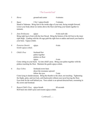 “The Essential Set”

1   Horse                  ground and center              4 minutes

2   Squat                2 for 1 ujjaya breath           3 minutes
    Stand in Tadasana. Bring feet to the inside edge of your mat, facing straight forward.
    Lower your body about six inches above the floor and bring your hands together in
    namaste.

3   Janu Srishasana         ujjaya                        4 min each side
    Bring right leg in front with the foot flexed. Bring the bottom of the left foot to the inner
    right thigh. Leading with the rib cage grab the right foot or ankles and touch your head to
    your knee. Ujjaya exhale.

4   Posterior Stretch     ujjaya                          4 min
    Gentle ujjaya exhale.

5   Child’s Pose           forehead first
                           palms together
                           pinkies on floor
                           ujjaya                        4 min
    Come sitting on your heels. Go into child’s pose. Bring your palms together with the
    pinkies touching the floor. Maintain the gentle ujjaya exhale.

6   Easy Cobra              forehead crown hum
                            direct the resonance upward
                            follow the eyes              5 min
    Come lying in dandavatasana. Bring the thumbs to the chest, not touching. Tightenting
    the thighs, gluts, and root lock, arch backwards without your naval leaving the floor.
    Eyes look for the wall behind you. Your exhale is an upward directed hum, resonating in
    the crown and forehead.

7   Repeat Child’s Pose ujjaya breath                   60 seconds
    Roll back into child’s pose and resume ujjaya exhale.


                                      Continued......
 