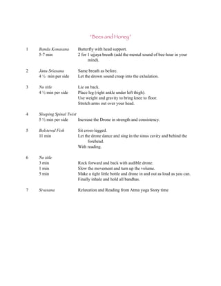 “Bees and Honey”

1   Banda Konasana        Butterfly with head support.
    5-7 min               2 for 1 ujjaya breath (add the mental sound of bee-hoar in your
                                mind).

2   Janu Sriasana         Same breath as before.
    4 ½ min per side      Let the drown sound creep into the exhalation.

3   No title              Lie on back.
    4 ½ min per side      Place leg (right ankle under left thigh).
                          Use weight and gravity to bring knee to floor.
                          Stretch arms out over your head.

4   Sleeping Spinal Twist
    5 ½ min per side      Increase the Drone in strength and consistency.

5   Bolstered Fish        Sit cross-legged.
    11 min                Let the drone dance and sing in the sinus cavity and behind the
                                forehead.
                          With reading.

6   No title
    3 min                 Rock forward and back with audible drone.
    1 min                 Slow the movement and turn up the volume.
    5 min                 Make a tight little bottle and drone in and out as loud as you can.
                          Finally inhale and hold all bandhas.

7   Sivasana              Relaxation and Reading from Atma yoga Story time
 