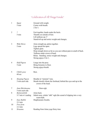 “Celebration of All Things Female”

1    Squat                  Ground with weight.
     5 min                  Center with breath.
                            2 for 1.

2    ?                      Feet together, hands under the heels.
     5 min                  Thumbs on outside of foot.
                            Lift tailbone up 2?
                            Stand/roll up and notice weight and changes.

3    Wide Horse             Arms straight up, palms together.
     5 min                  Legs spread far apart.
                            Tighten gluts.
                            Drop straight down as far as you can without pain in small of back.
                            Tailbone under crown of head.
                            Relax. Standing, notice weight and changes.
                            Strong ujjaya 2 for 1.

4    Half Pigeon            Lunge into the pose.
     5 min                  Bring forearms to floor.
                            Strong ujjaya breath.

5    Child’s pose           Rest.
     60 sec

6    Sleeping Pigeon        Breathe in “mmmm” tone.
     5 min each side        Breath should vibrate the forehead, behind the eyes and up to the
                               crown of the head.

7    Janu Shirshasana               Hum-sigh.
     5 min each side
8    Bolstered fish         Arms back.
     5-7 min w/ reading     Inhale nose, exhale “ahh” sigh (the sound of slipping into a very
                               warm bath.
9    Easy Rabbit            Diaphramatic breaths.
     2-3 min
10   Free form
     2-3 min
11   Sivasana               Reading from Atma yoga Story time
 