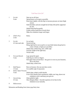 “Get Your Grin On”

1     No title              Start out on all fours.
      9 min                 Spread knees as far apart as possible.
                            Rock back slightly with the hips to increase pressure on inner thigh
                                  stretch.
                            Hold shoulders and arm straight but let body fall and be supported
                                  by arm.
                            Inhale bring head up gently.
                            Exhale release head down toward chest.
                            Make the exhalation longer and longer.

2     Child’s Pose          Relax.
      2 min

3     No title              Lie on back.
      4-5 min each side     Stretch left leg.
                            Bring right heel to rest on pelvis or near belly button (keep heel in
                                  center of body as high up as possible).
                            Inhale deep, exhale long, slow, subtle sigh.
                            Feel the weight of the right knee.
                            Switch sides.

4     Forward Stretch       Legs spread far apart.
      5 min                 Grab big toe with two fingers.
                            Pull upper body toward floor—the goal is to rest on your forearms,
                                  flat on the floor.
                            Inhale deep, exhale slow.

5     Half Pigeon          Rest on forearm, first one arm then switch.
      3-4 min              Use audible sigh of enjoyment.
6     Smiley Supta Virasana
      5 min                Inhale deep, exhale a mild chuckle
                           Even if the chuckle feels mechanical, riddle your long, drawn out
                                exhalation with it and keep your grin on.
7     Upward dog           Gluts pulled in tight.
      4-5 min              Slow Khapata Bhati—forceful expulsion of air then let the
                                inhalation occur naturally.
8     Makarasnasa

Relaxation and Reading from Atma yoga Story time
 