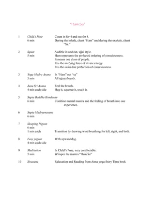 “Ham Sa”


1    Child’s Pose         Count in for 4 and out for 8.
     6 min                During the inhale, chant “Ham” and during the exahale, chant
                                 “Sa.”

2    Squat                Audible in and out, ujjai style.
     5 min                Ham represents the perfected ordering of consciousness.
                          It means one class of people.
                          It is the unifying force of divine energy.
                          It is the swan-like perfection of consciousness.

3    Yoga Mudra Asana     In “Ham” out “sa”
     5 min                All ujjaya breath.

4    Janu Sri Asana       Feel the breath.
     4 min each side      Hug it, squeeze it, touch it.

5    Supta Baddha Kondesau
     6 min              Combine mental mantra and the feeling of breath into one
                              experience.

6    Supta Madryenasana
     6 min

7    Sleeping Pigeon
     6 min
     1 min each           Transition by drawing wind breathing for left, right, and both.

8    Easy pigeon          With upward dog.
     4 min each side

9    Meditation           In Child’s Pose, very comfortable.
     5 min                Whisper the mantra “Ham Sa”

10   Sivasana             Relaxation and Reading from Atma yoga Story Time book
 
