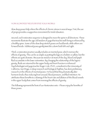 HOW SLOW DEEP RESTORATIVE YOGA WORKS


Slow deep poses help relieve the effects of chronic stress in several ways. First, the use
of props provides a supportive environment for total relaxation.


Second, each restorative sequence is designed to move the spine in all directions. These
movements illustrate the age-old wisdom of yoga that teaches well-being is enhanced by
a healthy spine. Some of the slow deep stretch poses are backbends, while others are
forward bends. Additional poses gently twist the column both left and right.


Third, a restorative practice usually includes an inverted pose, which reverses the
effects of gravity. This can be as simple as putting the legs on a bolster or pillow, but the
effects are quite dramatic. Because we stand or sit most of the day, blood and lymph
ﬂuid accumulate in the lower extremities. By changing the relationship of the legs to
gravity, ﬂuids are returned to the upper body and heart function is enhanced.
Psychobiologist and yoga teacher Roger Cole, Ph.D., consultant to the University of
California, San Diego, in sleep research and biological rhythms, has done preliminary
research on the effects of inverted poses. He found that they dramatically alter
hormone levels, thus reducing brain arousal, blood pressure, and ﬂuid retention. He
attributes these beneﬁts to a slowing of the heart rate and dilation of the blood vessels
in the upper body that comes from reversing the effects of gravity.

The following represent the best of our Restorative sets - Please enjoy the beneﬁts of
these poses.
 