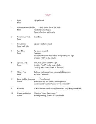 “OM2”

1    Squat                Ujjaya breath.
     5 min

2    Standing Forward Bend     Both hands flat on the floor.
     5 min               Head and hands heavy.
                         Aware of weight and breath.

3    Posterior Stretch    (Standard.)
     5 min

4    Spinal Twist         Ujjaya with hum sound.
     5 min each side

5    Easy Plow            Put knees on chest.
     5 min                Grab toes.
                          Pull toward or over head while straightening out legs.
                          Vocalize “ahh” on the exhale.

6    Upward Dog           Toes, heel, gluts squeezed tight.
     5 min                Vocalize “oooh” on the long exhale.
                          (Modify if necessary down to forearms).

7    Child’s Pose         Tailbone pulls away from outstretched fingertips
     5 min                Vocalize “mmmmh”

8    Supta baddha konasana      Cross-legged.
     11 min              Arms stretched out for maximum openness.
                         Combine and vocalize “ahhh+ooooh+mmmmh”

9    Sivasana             In Makarasana with Reading from Atma yoag Story time Book.

10   Seated Meditation    Chanting “Aum, Aum, Aum...”
     11 min               Mudra palms up, elbows in close to ribs.
 