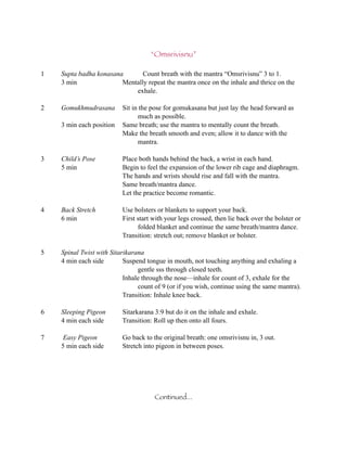 “Omsrivisnu”

1   Supta badha konasana       Count breath with the mantra “Omsrivisnu” 3 to 1.
    3 min               Mentally repeat the mantra once on the inhale and thrice on the
                            exhale.

2   Gomukhmudrasana       Sit in the pose for gomukasana but just lay the head forward as
                                much as possible.
    3 min each position   Same breath; use the mantra to mentally count the breath.
                          Make the breath smooth and even; allow it to dance with the
                                mantra.

3   Child’s Pose          Place both hands behind the back, a wrist in each hand.
    5 min                 Begin to feel the expansion of the lower rib cage and diaphragm.
                          The hands and wrists should rise and fall with the mantra.
                          Same breath/mantra dance.
                          Let the practice become romantic.

4   Back Stretch          Use bolsters or blankets to support your back.
    6 min                 First start with your legs crossed, then lie back over the bolster or
                                folded blanket and continue the same breath/mantra dance.
                          Transition: stretch out; remove blanket or bolster.

5   Spinal Twist with Sitarikarana
    4 min each side        Suspend tongue in mouth, not touching anything and exhaling a
                                gentle sss through closed teeth.
                           Inhale through the nose—inhale for count of 3, exhale for the
                                count of 9 (or if you wish, continue using the same mantra).
                           Transition: Inhale knee back.

6   Sleeping Pigeon       Sitarkarana 3:9 but do it on the inhale and exhale.
    4 min each side       Transition: Roll up then onto all fours.

7    Easy Pigeon          Go back to the original breath: one omsrivisnu in, 3 out.
    5 min each side       Stretch into pigeon in between poses.




                                      Continued...
 