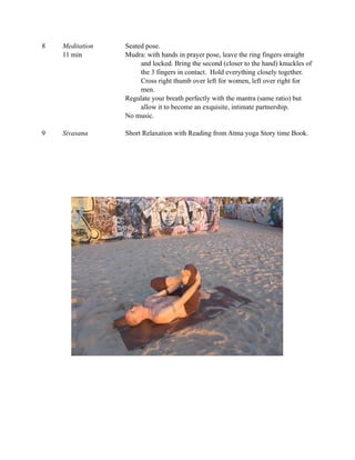 8   Meditation   Seated pose.
    11 min       Mudra: with hands in prayer pose, leave the ring fingers straight
                      and locked. Bring the second (closer to the hand) knuckles of
                      the 3 fingers in contact. Hold everything closely together.
                      Cross right thumb over left for women, left over right for
                      men.
                 Regulate your breath perfectly with the mantra (same ratio) but
                      allow it to become an exquisite, intimate partnership.
                 No music.

9   Sivasana     Short Relaxation with Reading from Atma yoga Story time Book.
 