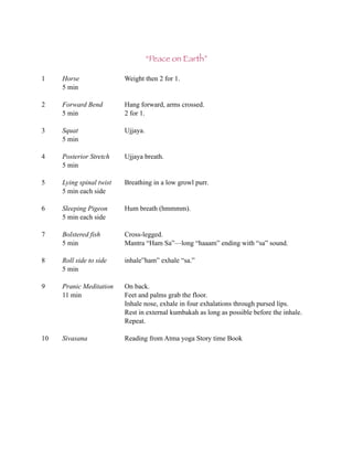 “Peace on Earth”

1    Horse                Weight then 2 for 1.
     5 min

2    Forward Bend         Hang forward, arms crossed.
     5 min                2 for 1.

3    Squat                Ujjaya.
     5 min

4    Posterior Stretch    Ujjaya breath.
     5 min

5    Lying spinal twist   Breathing in a low growl purr.
     5 min each side

6    Sleeping Pigeon      Hum breath (hmmmm).
     5 min each side

7    Bolstered fish       Cross-legged.
     5 min                Mantra “Ham Sa”—long “haaam” ending with “sa” sound.

8    Roll side to side    inhale”ham” exhale “sa.”
     5 min

9    Pranic Meditation    On back.
     11 min               Feet and palms grab the floor.
                          Inhale nose, exhale in four exhalations through pursed lips.
                          Rest in external kumbakah as long as possible before the inhale.
                          Repeat.

10   Sivasana             Reading from Atma yoga Story time Book
 