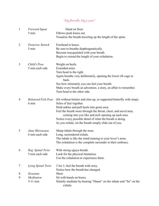 “My Breath, My Lover”

1   Forward Squat                Hand on floor.
    5 min                 Elbows push knees out.
                          Visualize the breath traveling up the length of the spine.

2   Posterior Stretch     Forehead to knees.
    5 min                 Be sure to breathe diaphragmatically.
                          Become reacquainted with your breath.
                          Begin to extend the length of your exhalation.

3   Child’s Pose          Weight on heels.
    5 min each side       Extended arms.
                          Turn head to the right.
                          Again breathe very deliberately, opening the lower rib cage in
                               back.
                          See how intimately you can feel your breath.
                          Make every breath an adventure, a story, an affair to remember.
                          Turn head to the other side.

4   Bolstered Fish Pose (Or without bolster and chin up, or supported butterfly with strap).
    6 min               Soles of feet together.
                        Hold ankles and pull heels into groin area.
                        Feel the breath more through the throat, chest, and navel area,
                              coming into you like and arch opening up each area.
                        Notice every possible detail of what the breath is doing.
                        As you exhale, let the breath simply slide out of you.

5   Janu Shirsasana       Sharp inhale through the nose.
    6 min each side       Long, surrendered exhale.
                          The inhale is like the mind running to your lover’s arms.
                          The exhalation is the complete surrender to their embrace.

6   Reg. Spinal Twist     With strong ujjaya breath.
    5 min each side       Look for the physical limitation.
                          Use the exhalation to experience them.

7   Lying Spinal Twist    2 for 1; feel the breath with story.
                          Notice how the breath has changed.
8   Sivasana              Short.
9   Meditation            Sit with hands on knees.
    5-11 min              Silently meditate by hearing “Haam” on the inhale and “Sa” on the
                                exhale.
 