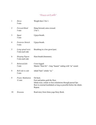 “Peace on Earth”

1    Horse                Weight then 2 for 1.
     5 min

2    Forward Bend         Hang forward, arms crossed.
     5 min                2 for 1.

3    Squat                Ujjaya breath.
     5 min

4    Posterior Stretch    Ujjaya breath.
     5 min

5    Lying spinal twist   Breathing in a low growl purr.
     5 min each side

6    Sleeping Pigeon      Hum breath (hmmmm).
     5 min each side

7    Bolstered fish       Cross-legged.
     5 min                Mantra “Ham Sa”—long “haaam” ending with “sa” sound.

8    Roll side to side    inhale”ham” exhale “sa.”
     5 min

9    Pranic Meditation    On back.
     11 min               Feet and palms grab the floor.
                          Inhale nose, exhale in four exhalations through pursed lips.
                          Rest in external kumbakah as long as possible before the inhale.
                          Repeat.

10   Sivasana             Read story from Atma yoga Story Book.
 