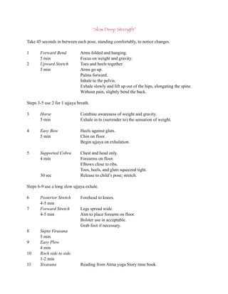 “Slow Deep Strength”

Take 45 seconds in between each pose, standing comfortably, to notice changes.

1      Forward Bend           Arms folded and hanging.
       5 min                  Focus on weight and gravity.
2      Upward Stretch         Toes and heels together.
       5 min                  Arms go up.
                              Palms forward.
                              Inhale to the pelvis.
                              Exhale slowly and lift up out of the hips, elongating the spine.
                              Without pain, slightly bend the back.

Steps 3-5 use 2 for 1 ujjaya breath.

3      Horse                  Combine awareness of weight and gravity.
       5 min                  Exhale in to (surrender to) the sensation of weight.

4      Easy Bow               Heels against gluts.
       5 min                  Chin on floor.
                              Begin ujjaya on exhalation.

5      Supported Cobra        Chest and head only.
       4 min                  Forearms on floor.
                              Elbows close to ribs.
                              Toes, heels, and gluts squeezed tight.
       30 sec                 Release to child’s pose; stretch.

Steps 6-9 use a long slow ujjaya exhale.

6      Posterior Stretch      Forehead to knees.
       4-5 min
7      Forward Stretch        Legs spread wide.
       4-5 min                Aim to place forearm on floor.
                              Bolster use in acceptable.
                              Grab foot if necessary.
8      Supta Virasana
       5 min
9      Easy Plow
       4 min
10     Rock side to side.
       1-2 min
11     Sivasana               Reading from Atma yoga Story time book.
 