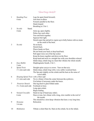 “Slow-Deep-Stretch”

1    Standing Pose            Legs far apart (bend forward).
     4 min                    Arm bent at elbow.
                              Forearm parallel to the floor.
                              Hand clasped.
                              Breathing in 2 for 1.
2    No title        Stand.
     4 min                    Arms up, open slightly.
                              Palms face each other.
                              Toes and heels together.
                              Squeeze butt tight.
                              Stretch open hip and pelvic region up to belly button with no strain
                                    on the small of the back.
3    No title                 Sit on heels.
                              Stretch back.
                              Places hands on floor.
                              Do not bend your back or drop head back.
                              Pull upper torso out of the hip socket.
                              Keep the knees together and down on the floor.
                              Keep head and neck in a straight line with your shoulders relaxed.
                              Inhale deep, exhale long in a hum that vibrates the whole mouth.
4    Easy Rabbit              Diaphragmatic breath, 2 for 1.
     3 min
5    Spinal Twist          Straight spine coccyx to crown. Turn on that axis.
     3 ½ min each side     Inhale deep, exhale long with a very subtle vocalized hum.
                           The lips part slightly on the exhale and the hum as the sense of
                                 vowel ahhh.
6    Sleeping Spinal Twist with a Hum-sigh
     4 ½ min each side     Try to vibrate it from the center between the eyebrows.
                           Use bolster if necessary under the knees.
7     Posterior Stretch    One leg (heel to glut) folded under.
     3½–4 min each side Forehead on knee.
                           Long ujjai exhale.
                           Begin reading.
8    Variant Crocodile     Hand on top of hand (any order).
     6 min                 Hum or tone, but vibrate with a long, slow rumble in the roof of
                                 the mouth.
                           This should be a slow/deep vibration that lasts a very long time.
9    Sivasana              Relaxation
     3-4 min

10   Meditation               Vibrate a silent Ham Sa. Ham on the exhale, Sa on the inhale.
 