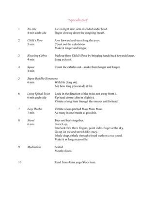 “Specialty Set”

1    No title             Lie on right side, arm extended under head.
     4 min each side      Begin slowing down the outgoing breath.

2    Child’s Pose         Arm forward and stretching the arms.
     5 min                Count out the exhalation.
                          Make it longer and longer.

3    Kneeling Cobra       Push up from Child’s Pose by bringing hands back towards knees.
     4 min                Long exhales.

4    Squat                Count the exhales out—make them longer and longer.
     4 min

5    Suptu Baddha Konasana
     6 min              With Ho (long oh).
                        See how long you can do it for.

6    Lying Spinal Twist   Look in the direction of the twist, not away from it.
     6 min each side      Tip head down (chin in slightly).
                          Vibrate a long hum through the sinuses and forhead.

7    Easy Rabbit          Vibrate a low-pitched Maw Maw Maw.
     7 min                As many in one breath as possible.

8    Stand                Toes and heels together.
     6 min                Stretch up.
                          Interlock first three fingers, point index finger at the sky.
                          Go up on toe and stretch like crazy.
                          Inhale deep, exhale through closed teeth on a sss sound.
                          Make it as long as possible.

9    Meditation           Seated.
                          Mouth closed.


10                        Read from Atma yoga Story time.
 