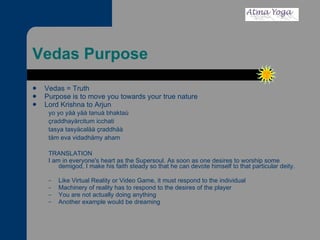 Vedas Purpose Vedas = Truth Purpose is to move you towards your true nature Lord Krishna to Arjun yo yo yäà yäà tanuà bhaktaù çraddhayärcitum icchati tasya tasyäcaläà çraddhäà täm eva vidadhämy aham TRANSLATION I am in everyone's heart as the Supersoul. As soon as one desires to worship some demigod, I make his faith steady so that he can devote himself to that particular deity. Like Virtual Reality or Video Game, it must respond to the individual Machinery of reality has to respond to the desires of the player You are not actually doing anything Another example would be dreaming 