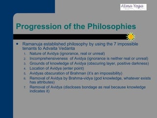 Progression of the Philosophies Ramanuja established philosophy by using the 7 impossible tenants to Advaita Vedanta Nature of Avidya (ignorance, real or unreal) Incomprehensiveness  of Avidya (ignorance is neither real or unreal) Grounds of knowledge of Avidya (obscuring layer, positive darkness) Location of Avidya (enter point) Avidyas obscuration of Brahman (it’s an impossibility) Removal of Avidya by Brahma-vidya (god knowledge, whatever exists has attributes) Removal of Avidya (discloses bondage as real because knowledge indicates it) 