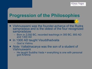Progression of the Philosophies Vishnuswami was the founder-acharya of the Rudra sampradaya and is the oldest of the four recognized sampradayas  Born in 3,000 BC, recorded teachings in 300 BC, 900 AD and 1300 AD In 1300 AD taught Visuddhadvaita  God is Vishnu Note:  Vallabhacarya was the son of a student of Vishnuswami He taught Suddha Veda = everything is one with personal god Krishna 
