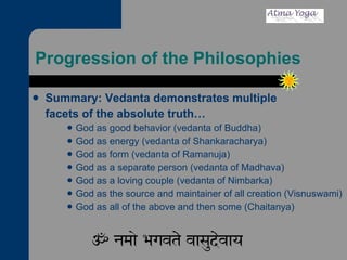 Progression of the Philosophies Summary: Vedanta demonstrates multiple  facets of the absolute truth… God as good behavior (vedanta of Buddha) God as energy (vedanta of Shankaracharya) God as form (vedanta of Ramanuja) God as a separate person (vedanta of Madhava) God as a loving couple (vedanta of Nimbarka) God as the source and maintainer of all creation (Visnuswami) God as all of the above and then some (Chaitanya) 