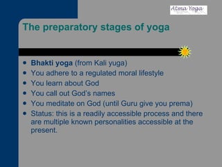 The preparatory stages of yoga  Bhakti yoga  (from Kali yuga) You adhere to a regulated moral lifestyle You learn about God You call out God’s names You meditate on God (until Guru give you prema) Status: this is a readily accessible process and there are multiple known personalities accessible at the present. 