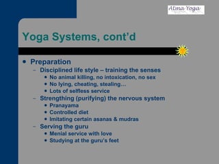 Yoga Systems, cont’d Preparation Disciplined life style – training the senses No animal killing, no intoxication, no sex  No lying, cheating, stealing… Lots of selfless service Strengthing (purifying) the nervous system Pranayama Controlled diet Imitating certain asanas & mudras Serving the guru Menial service with love Studying at the guru’s feet 