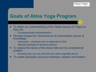 Goals of Atma Yoga Program To obtain an understanding of the Vedas (source of Yoga)  as they are . Compassionate comprehension Develop respect for Vaisnavas as an authoritative source of knowledge Vaisnavas – someone who is attached to God.  Ultimate example of spiritual activism To realize the nature of the divine Self and its constitutional position Knowing who you are and how you were originally set up To create spiritually conscious teachers, leaders and healers 