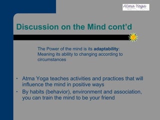 Discussion on the Mind cont’d Atma Yoga teaches activities and practices that will influence the mind in positive ways By habits (behavior), environment and association, you can train the mind to be your friend The Power of the mind is its  adaptability :  Meaning its ability to changing according to circumstances 