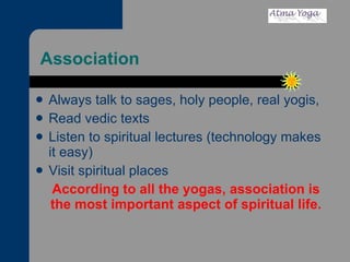 Association  Always talk to sages, holy people, real yogis, Read vedic texts Listen to spiritual lectures (technology makes it easy) Visit spiritual places According to all the yogas, association is the most important aspect of spiritual life. 