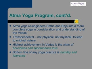 Atma Yoga Program, cont’d. Atma yoga re-engineers Hatha and Raja into a more complete yoga in consideration and understanding of the Vedas. Transcendental – not physical, not mystical, to lead to original nature Highest achievement in Vedas is the  state of  boundless and spontaneous love Bottom line of any yoga practice is  humility and tolerance 