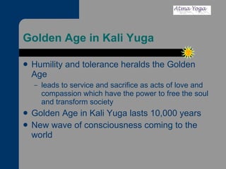 Golden Age in Kali Yuga Humility and tolerance heralds the Golden Age  leads to service and sacrifice as acts of love and compassion which have the power to free the soul and transform society Golden Age in Kali Yuga lasts 10,000 years  New wave of consciousness coming to the world 