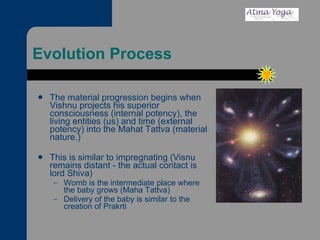 Evolution Process The material progression begins when Vishnu projects his superior consciousness (internal potency), the living entities (us) and time (external potency) into the Mahat Tattva (material nature.) This is similar to impregnating (Visnu remains distant - the actual contact is lord Shiva) Womb is the intermediate place where the baby grows (Maha Tattva) Delivery of the baby is similar to the creation of Prakrti 