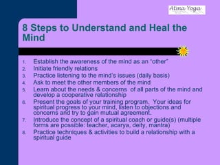 8 Steps to Understand and Heal the Mind Establish the awareness of the mind as an “other” Initiate friendly relations Practice listening to the mind’s issues (daily basis) Ask to meet the other members of the mind Learn about the needs & concerns  of all parts of the mind and develop a cooperative relationship Present the goals of your training program.  Your ideas for spiritual progress to your mind, listen to objections and concerns and try to gain mutual agreement.  Introduce the concept of a spiritual coach or guide(s) (multiple forms are possible: teacher, acarya, deity, mantra) Practice techniques & activities to build a relationship with a spiritual guide 