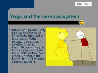 Yoga and the nervous system  Stress can prematurely age us and leave us chronically fatigued or depressed. When exposure to stress -- whether from a traumatic event to just the daily hassle of rush hour traffic or too much email -- disrupts the body's internal balance ("homeostasis"), 