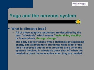 Yoga and the nervous system  What is allostatic load? All of these adaptive responses are described by the term "allostasis" which means " maintaining stability,  or homeostasis,  through change .“ The body actively copes with a challenge by expending energy and attempting to put things right. Most of the time it succeeds but the real problems arise when the systems involved in allostasis don't shut off when not needed or don't become active when they are needed.   