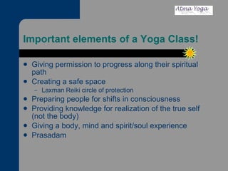 Important elements of a Yoga Class! Giving permission to progress along their spiritual path  Creating a safe space  Laxman Reiki circle of protection Preparing people for shifts in consciousness Providing knowledge for realization of the true self (not the body) Giving a body, mind and spirit/soul experience Prasadam 
