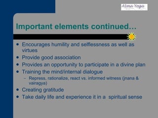 Important elements continued… Encourages humility and selflessness as well as virtues Provide good association Provides an opportunity to participate in a divine plan Training the mind/internal dialogue  Repress, rationalize, react vs. informed witness (jnana & vairagya) Creating gratitude Take daily life and experience it in a  spiritual sense 
