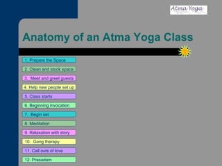 Anatomy of an Atma Yoga Class 1. Prepare the Space 2. Clean and stock space 3.  Meet and greet guests 4. Help new people set up 5. Class starts 6. Beginning invocation 7.  Begin set 9. Relaxation with story 11. Call outs of love 12. Prasadam 10.  Gong therapy 8. Meditation 
