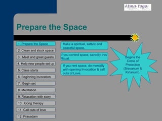Prepare the Space 1. Prepare the Space 2. Clean and stock space 3.  Meet and greet guests 4. Help new people set up 5. Class starts 6. Beginning invocation 7.  Begin set 9. Relaxation with story 11. Call outs of love 12. Prasadam 10.  Gong therapy 8. Meditation If you control space, sanctify thru  Ritual. If you rent space, do mentally  with opening Invocation & call  outs of Love. Begins the Circle of Protection (Sravanum & Kirtanum). Make a spiritual, sattvic and peaceful space. 