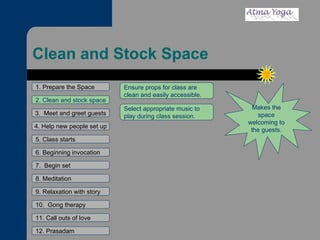 Clean and Stock Space 1. Prepare the Space 2. Clean and stock space 3.  Meet and greet guests 4. Help new people set up 5. Class starts 6. Beginning invocation 7.  Begin set 9. Relaxation with story 11. Call outs of love 12. Prasadam 10.  Gong therapy 8. Meditation Makes the space welcoming to the guests. Ensure props for class are clean and easily accessible. Select appropriate music to play during class session. 