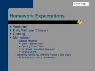 Homework Expectations Workbook Daily Sadhana (3 kriyas) Reading Memorizing Teacher Mantras Silent Teacher chant Opening Class Chant Savasana Relaxation Sequence Ending Chant Extreme familiarity with the Power Yoga class Enable you to focus on the class 