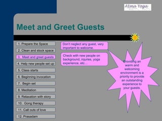 Meet and Greet Guests 1. Prepare the Space 2. Clean and stock space 4. Help new people set up 5. Class starts 6. Beginning invocation 7.  Begin set 9. Relaxation with story 11. Call outs of love 12. Prasadam 10.  Gong therapy 8. Meditation 3.  Meet and greet guests Providing an warm and welcoming environment is a priority to provide an outstanding experience to your guests. Don’t neglect any guest, very important to welcome. Check with new people on background, injuries, yoga experience, etc… 