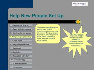 Help New People Set Up 1. Prepare the Space 2. Clean and stock space 3.  Meet and greet guests 4. Help new people set up 5. Class starts 6. Beginning invocation 7.  Begin set 9. Relaxation with story 11. Call outs of love 12. Prasadam 10.  Gong therapy 8. Meditation Helps new people feel comfortable about the experience they are about to have in the class. Show new people how to set up their space surrounding their mat with props and blankets (either show them yourself or have a senior student show them). 