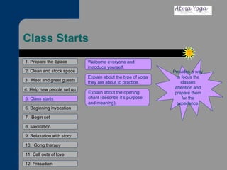 Class Starts 1. Prepare the Space 2. Clean and stock space 3.  Meet and greet guests 4. Help new people set up 5. Class starts 6. Beginning invocation 7.  Begin set 9. Relaxation with story 11. Call outs of love 12. Prasadam 10.  Gong therapy 8. Meditation Provides a way to focus the classes attention and prepare them for the experience. Welcome everyone and introduce yourself. Explain about the type of yoga they are about to practice. Explain about the opening chant (describe it’s purpose and meaning). 