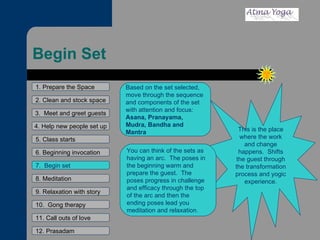 Begin Set 1. Prepare the Space 2. Clean and stock space 3.  Meet and greet guests 4. Help new people set up 5. Class starts 6. Beginning invocation 7.  Begin set 9. Relaxation with story 11. Call outs of love 12. Prasadam 10.  Gong therapy 8. Meditation This is the place where the work and change happens.  Shifts the guest through the transformation process and yogic experience. Based on the set selected, move through the sequence and components of the set with attention and focus:  Asana, Pranayama, Mudra, Bandha and Mantra You can think of the sets as having an arc.  The poses in the beginning warm and prepare the guest.  The poses progress in challenge and efficacy through the top of the arc and then the ending poses lead you meditation and relaxation.  