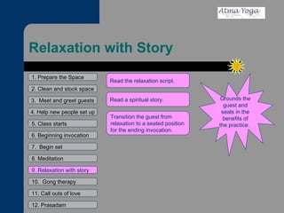 Relaxation with Story 1. Prepare the Space 2. Clean and stock space 3.  Meet and greet guests 4. Help new people set up 5. Class starts 6. Beginning invocation 7.  Begin set 9. Relaxation with story 11. Call outs of love 12. Prasadam 10.  Gong therapy 8. Meditation Grounds the guest and seals in the benefits of the practice.  Read the relaxation script.  Read a spiritual story.  Transition the guest from relaxation to a seated position for the ending invocation.  