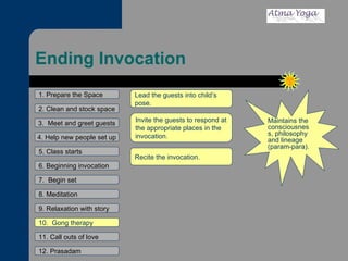 Ending Invocation 1. Prepare the Space 2. Clean and stock space 3.  Meet and greet guests 4. Help new people set up 5. Class starts 6. Beginning invocation 7.  Begin set 9. Relaxation with story 11. Call outs of love 12. Prasadam 10.  Gong therapy 8. Meditation Maintains the consciousness, philosophy and lineage (param-para). Lead the guests into child’s pose.  Invite the guests to respond at the appropriate places in the invocation.  Recite the invocation.  
