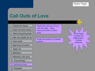 Call Outs of Love 1. Prepare the Space 2. Clean and stock space 3.  Meet and greet guests 4. Help new people set up 5. Class starts 6. Beginning invocation 7.  Begin set 9. Relaxation with story 11. Call outs of love 12. Prasadam 10.  Gong therapy 8. Meditation Encourages humility and selflessness.  Creates gratitude. Recite the call outs of love with the class.  Class responds while in child’s pose.  Guide the guests to a seated position.  
