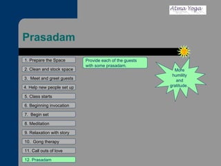 Prasadam 1. Prepare the Space 2. Clean and stock space 3.  Meet and greet guests 4. Help new people set up 5. Class starts 6. Beginning invocation 7.  Begin set 9. Relaxation with story 11. Call outs of love 12. Prasadam 10.  Gong therapy 8. Meditation More humility and gratitude.  Provide each of the guests with some prasadam.  